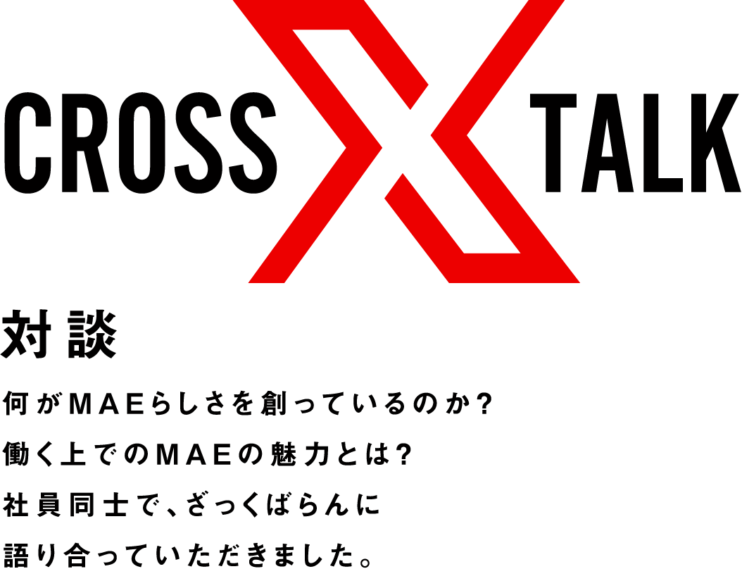 crosstalk 対談 何がMAEらしさを創っているのか？働く上でのMAEの魅力とは？社員同士で、ざっくばらんに語り合っていただきました。