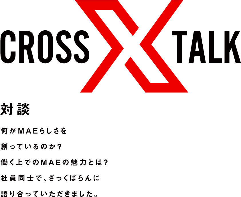 crosstalk 対談 何がMAEらしさを創っているのか？働く上でのMAEの魅力とは？社員同士で、ざっくばらんに語り合っていただきました。