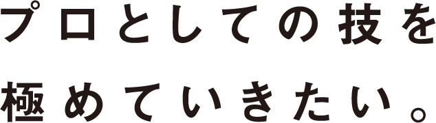 プロとしての技を極めていきたい。