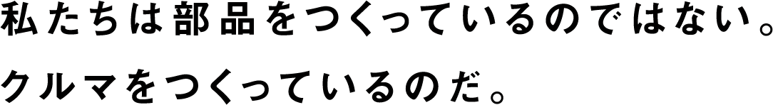 私たちは部品をつくっているのではない。クルマをつくっているのだ。