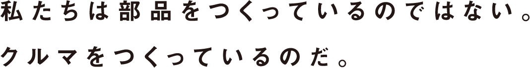 私たちは部品をつくっているのではない。クルマをつくっているのだ。