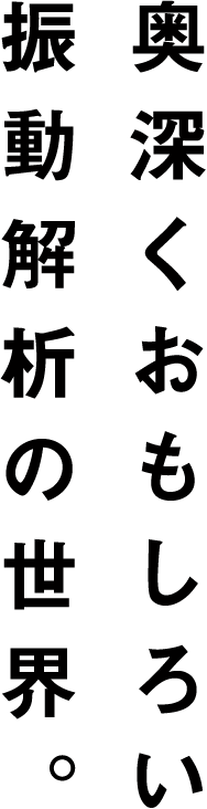 奥深くおもしろい振動解析の世界。