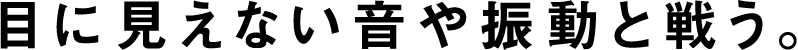 目に見えない音や振動と戦う。