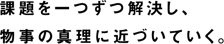 課題を一つずつ解決し、物事の真理に近づいていく。