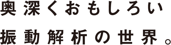 奥深くおもしろい振動解析の世界。