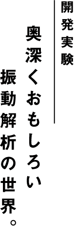 開発実験 奥深くおもしろい振動解析の世界。