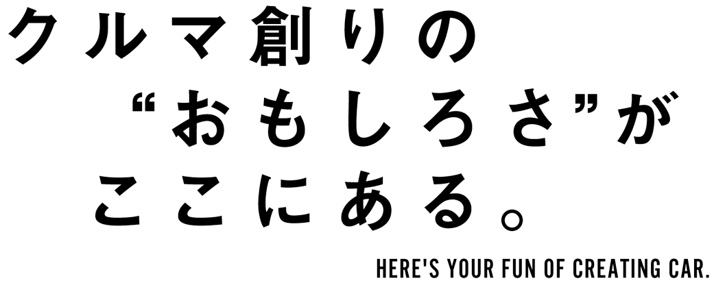 クルマ創りの“おもしろさ”がここにある HERE'S YOUR FUN OF CREATING CAR.