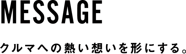 MESSAGE クルマへの熱い想いを形にする。